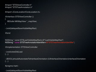 #import "STSViewController.h"
#import "STSTreeAnnotation.h"

#import <CoreLocation/CoreLocation.h>

@interface STSViewController ()
{
  IBOutlet MKMapView *_mapView;
}

- (void)delayedSaveVisibleMapRect;

@end


NSString * const STSLastVisibleMapRect=@"LastVisibleMapRect";
NSString * const STSTreeAnnotationIdentifier=@"STSTreeAnnotationIdentifier";

@implementation STSViewController

- (void)viewDidLoad
{…}

- (BOOL)shouldAutorotateToInterfaceOrientation:(UIInterfaceOrientation)interfaceOrientation
{…}

#pragma mark -

- (void)delayedSaveVisibleMapRect
 