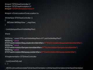 #import "STSViewController.h"
#import "STSTreeAnnotation.h"
#import "STSPinAnnotationView.h"

#import <CoreLocation/CoreLocation.h>

@interface STSViewController ()
{
  IBOutlet MKMapView *_mapView;
}

- (void)delayedSaveVisibleMapRect;

@end

NSString * const STSLastVisibleMapRect=@"LastVisibleMapRect";
NSString * const
STSTreeAnnotationSequoiadendronIdentifier=@"TreeAnnotationSequoiadendronIdentifier";
NSString * const
STSTreeAnnotationSempervirensIdentifier=@"TreeAnnotationSempervirensIdentifier";
NSString * const
STSTreeAnnotationMetasequoiaIdentifier=@"TreeAnnotationMetasequoiaIdentifier";

@implementation STSViewController

- (void)viewDidLoad
{…}

- (BOOL)shouldAutorotateToInterfaceOrientation:(UIInterfaceOrientation)interfaceOrientation
 
