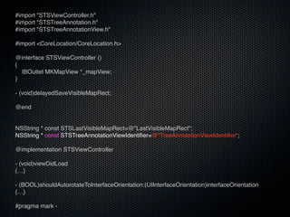 #import "STSViewController.h"
#import "STSTreeAnnotation.h"
#import "STSTreeAnnotationView.h"

#import <CoreLocation/CoreLocation.h>

@interface STSViewController ()
{          MKPinAnnotationColorRed
  IBOutlet MKMapView *_mapView;
}

- (void)delayedSaveVisibleMapRect;

@end

           MKPinAnnotationColorPurple
NSString * const STSLastVisibleMapRect=@"LastVisibleMapRect";
NSString * const STSTreeAnnotationViewIdentifier=@"TreeAnnotationViewIdentifier";

@implementation STSViewController

- (void)viewDidLoad
{…}

- (BOOL)shouldAutorotateToInterfaceOrientation:(UIInterfaceOrientation)interfaceOrientation
{…}

#pragma mark -
 