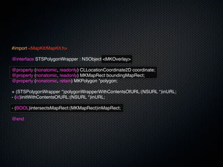 #import <MapKit/MapKit.h>

@interface STSPolygonWrapper : NSObject <MKOverlay>

@property (nonatomic, readonly) CLLocationCoordinate2D coordinate;
@property (nonatomic, readonly) MKMapRect boundingMapRect;
@property (nonatomic, retain) MKPolygon *polygon;

+ (STSPolygonWrapper *)polygonWrapperWithContentsOfURL:(NSURL *)inURL;
- (id)initWithContentsOfURL:(NSURL *)inURL;

- (BOOL)intersectsMapRect:(MKMapRect)inMapRect;

@end
 