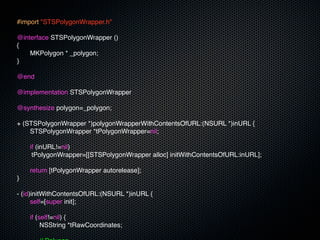 #import "STSPolygonWrapper.h"

@interface STSPolygonWrapper ()
{
!   MKPolygon * _polygon;
}

@end

@implementation STSPolygonWrapper

@synthesize polygon=_polygon;

+ (STSPolygonWrapper *)polygonWrapperWithContentsOfURL:(NSURL *)inURL {
!   STSPolygonWrapper *tPolygonWrapper=nil;
!
!   if (inURL!=nil)
     tPolygonWrapper=[[STSPolygonWrapper alloc] initWithContentsOfURL:inURL];
!
!   return [tPolygonWrapper autorelease];
}

- (id)initWithContentsOfURL:(NSURL *)inURL {
!     self=[super init];
!
!     if (self!=nil) {
!     ! NSString *tRawCoordinates;
!     !
 