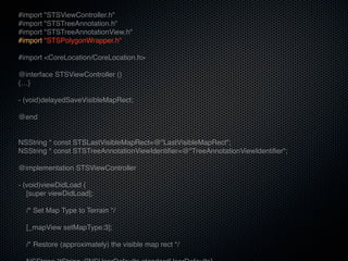 #import "STSViewController.h"
#import "STSTreeAnnotation.h"
#import "STSTreeAnnotationView.h"
#import "STSPolygonWrapper.h"

#import <CoreLocation/CoreLocation.h>

@interface STSViewController ()
{…}

- (void)delayedSaveVisibleMapRect;

@end


NSString * const STSLastVisibleMapRect=@"LastVisibleMapRect";
NSString * const STSTreeAnnotationViewIdentifier=@"TreeAnnotationViewIdentifier";

@implementation STSViewController

- (void)viewDidLoad {
   [super viewDidLoad];

  /* Set Map Type to Terrain */

  [_mapView setMapType:3];

  /* Restore (approximately) the visible map rect */
 