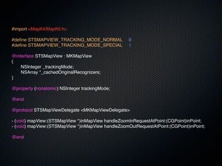 #import <MapKit/MapKit.h>

#define STSMAPVIEW_TRACKING_MODE_NORMAL!            0
#define STSMAPVIEW_TRACKING_MODE_SPECIAL!           1

@interface STSMapView : MKMapView
{
!   NSInteger _trackingMode;
!   NSArray *_cachedOriginalRecognizers;
}

@property (nonatomic) NSInteger trackingMode;

@end

@protocol STSMapViewDelegate <MKMapViewDelegate>

- (void) mapView:(STSMapView *)inMapView handleZoomInRequestAtPoint:(CGPoint)inPoint;
- (void) mapView:(STSMapView *)inMapView handleZoomOutRequestAtPoint:(CGPoint)inPoint;

@end
 