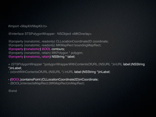 #import <MapKit/MapKit.h>

@interface STSPolygonWrapper : NSObject <MKOverlay>

@property (nonatomic, readonly) CLLocationCoordinate2D coordinate;
@property (nonatomic, readonly) MKMapRect boundingMapRect;
@property (nonatomic) BOOL contours;
@property (nonatomic, retain) MKPolygon * polygon;
@property (nonatomic, retain) NSString * label;

+ (STSPolygonWrapper *)polygonWrapperWithContentsOfURL:(NSURL *)inURL label:(NSString
*)inLabel;
- (id)initWithContentsOfURL:(NSURL *) inURL label:(NSString *)inLabel;

- (BOOL)containsPoint:(CLLocationCoordinate2D)inCoordinate;
- (BOOL)intersectsMapRect:(MKMapRect)inMapRect;

@end
 