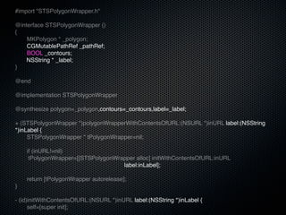 #import "STSPolygonWrapper.h"

@interface STSPolygonWrapper ()
{
!   MKPolygon * _polygon;
!   CGMutablePathRef _pathRef;
!   BOOL _contours;
    NSString * _label;
}

@end

@implementation STSPolygonWrapper

@synthesize polygon=_polygon,contours=_contours,label=_label;

+ (STSPolygonWrapper *)polygonWrapperWithContentsOfURL:(NSURL *)inURL label:(NSString
*)inLabel {
!    STSPolygonWrapper * tPolygonWrapper=nil;
!
!    if (inURL!=nil)
      tPolygonWrapper=[[STSPolygonWrapper alloc] initWithContentsOfURL:inURL
                                         label:inLabel];
!
!    return [tPolygonWrapper autorelease];
}

- (id)initWithContentsOfURL:(NSURL *)inURL label:(NSString *)inLabel {
!     self=[super init];
 