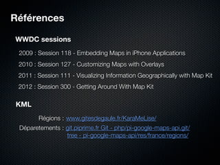 Références

WWDC sessions
 2009 : Session 118 - Embedding Maps in iPhone Applications
 2010 : Session 127 - Customizing Maps with Overlays
 2011 : Session 111 - Visualizing Information Geographically with Map Kit
 2012 : Session 300 - Getting Around With Map Kit

KML
        Régions : www.gitesdegaule.fr/KaraMeLise/
 Déparetements : git.piprime.fr Git - php/pi-google-maps-api.git/
                 tree - pi-google-maps-api/res/france/regions/
 