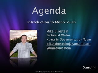 Agenda
Introduction to MonoTouch

                       Mike Bluestein
                       Technical Writer
                       Xamarin Documentation Team
                       mike.bluestein@xamarin.com
                       @mikebluestein




                                                        Xamarin
    Copyright 2012 © Xamarin Inc. All rights reserved
 