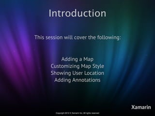 Introduction

This session will cover the following:



           Adding a Map
       Customizing Map Style
       Showing User Location
        Adding Annotations




                                                             Xamarin
         Copyright 2012 © Xamarin Inc. All rights reserved
 