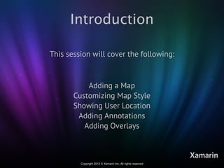Introduction

This session will cover the following:



           Adding a Map
       Customizing Map Style
       Showing User Location
        Adding Annotations
          Adding Overlays


                                                             Xamarin
         Copyright 2012 © Xamarin Inc. All rights reserved
 