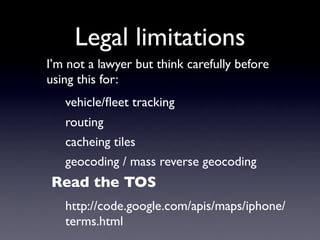 Legal limitations
I’m not a lawyer but think carefully before
using this for:
   vehicle/ﬂeet tracking
   routing
   cacheing tiles
   geocoding / mass reverse geocoding
Read the TOS
   http://code.google.com/apis/maps/iphone/
   terms.html
 