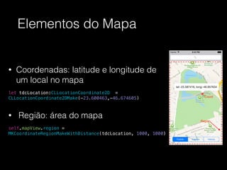 Elementos do Mapa
• Coordenadas: latitude e longitude de
um local no mapa
!
let tdcLocation:CLLocationCoordinate2D =
CLLocationCoordinate2DMake(-23.600463,-46.674605)
• Região: área do mapa
!
self.mapView.region =
MKCoordinateRegionMakeWithDistance(tdcLocation, 1000, 1000)
 