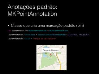Anotações padrão:
MKPointAnnotation
• Classe que cria uma marcação padrão (pin)
!
let ibiraAnnotation:MKPointAnnotation = MKPointAnnotation()
!
ibiraAnnotation.coordinate = CLLocationCoordinate2DMake(-23.587416, -46.657634)
!
ibiraAnnotation.title = "Parque do Ibirapuera”
 