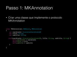 Passo 1: MKAnnotation
• Criar uma classe que implemente o protocolo
MKAnnotation
!
!
!
!
!
class TDCAnnotation: NSObject, MKAnnotation
{
var coordinate: CLLocationCoordinate2D
var title: String
var subtitle: String
!
init(coordinate: CLLocationCoordinate2D, title: String, subtitle: String) {
self.coordinate = coordinate
self.title = title
self.subtitle = subtitle
}
}
!
 