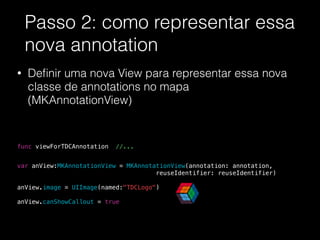 Passo 2: como representar essa
nova annotation
• Deﬁnir uma nova View para representar essa nova
classe de annotations no mapa
(MKAnnotationView)
!
!
!
func viewForTDCAnnotation //...
!
!
var anView:MKAnnotationView = MKAnnotationView(annotation: annotation,
reuseIdentifier: reuseIdentifier)
anView.image = UIImage(named:"TDCLogo")
!
anView.canShowCallout = true
 