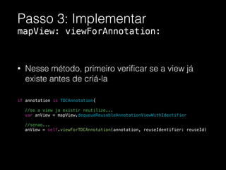 Passo 3: Implementar
mapView: viewForAnnotation:
• Nesse método, primeiro veriﬁcar se a view já
existe antes de criá-la
!
!
!
if annotation is TDCAnnotation{
//se a view ja existir reutilize...
var anView = mapView.dequeueReusableAnnotationViewWithIdentifier
!
//senao...
anView = self.viewForTDCAnnotation(annotation, reuseIdentifier: reuseId)
 