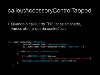 calloutAccessoryControlTapped
• Quando o callout do TDC for selecionado,
vamos abrir o site da conferência
!
!
func mapView(mapView: MKMapView!,
annotationView view: MKAnnotationView!,
calloutAccessoryControlTapped control: UIControl!) {
!
if view.annotation is TDCAnnotation
{
let url:NSURL = NSURL(string:
“http://www.thedevelopersconference.com.br")
UIApplication.sharedApplication().openURL(url)
}
}
 