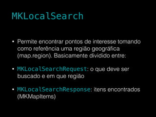 MKLocalSearch
• Permite encontrar pontos de interesse tomando
como referência uma região geográﬁca
(map.region). Basicamente dividido entre:
• MKLocalSearchRequest: o que deve ser
buscado e em que região
• MKLocalSearchResponse: itens encontrados
(MKMapItems)
 