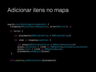 Adicionar itens no mapa
search.startWithCompletionHandler {
(response:MKLocalSearchResponse!, error:NSError!) in
if !error {
var placemarks:NSMutableArray = NSMutableArray()
for item in response.mapItems {
let place:MKPointAnnotation = MKPointAnnotation()
place.coordinate = (item as MKMapItem).placemark.coordinate
place.title = (item as MKMapItem).name
placemarks.addObject(place)
}
!
self.mapView.addAnnotations(placemarks)
 