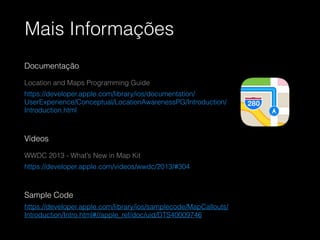 Mais Informações
Documentação
Location and Maps Programming Guide
https://developer.apple.com/library/ios/documentation/
UserExperience/Conceptual/LocationAwarenessPG/Introduction/
Introduction.html
!
Vídeos
WWDC 2013 - What’s New in Map Kit
https://developer.apple.com/videos/wwdc/2013/#304
!
Sample Code
https://developer.apple.com/library/ios/samplecode/MapCallouts/
Introduction/Intro.html#//apple_ref/doc/uid/DTS40009746
 