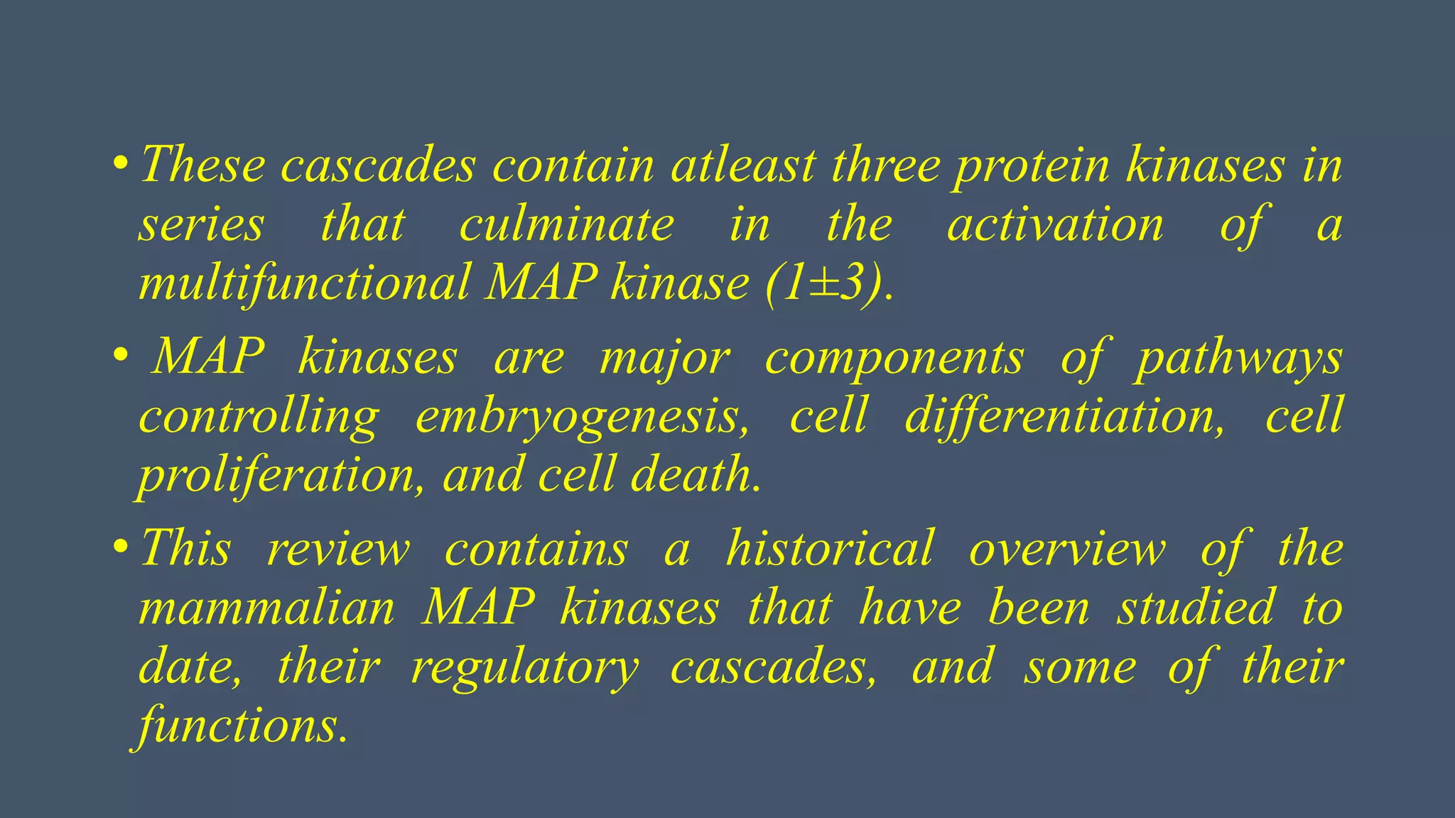 • These cascades contain atleast three protein kinases in
series that culminate in the activation of a
multifunctional MAP kinase (1±3).
• MAP kinases are major components of pathways
controlling embryogenesis, cell differentiation, cell
proliferation, and cell death.
• This review contains a historical overview of the
mammalian MAP kinases that have been studied to
date, their regulatory cascades, and some of their
functions.
 