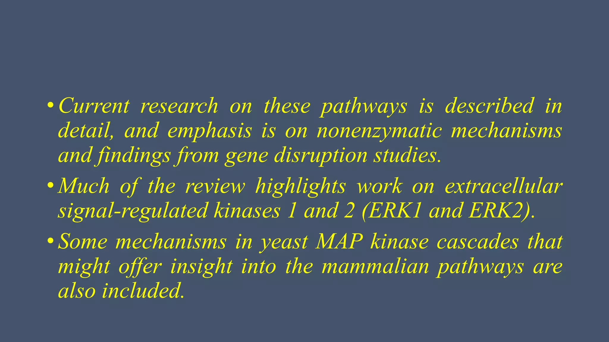 • Current research on these pathways is described in
detail, and emphasis is on nonenzymatic mechanisms
and findings from gene disruption studies.
• Much of the review highlights work on extracellular
signal-regulated kinases 1 and 2 (ERK1 and ERK2).
• Some mechanisms in yeast MAP kinase cascades that
might offer insight into the mammalian pathways are
also included.
 
