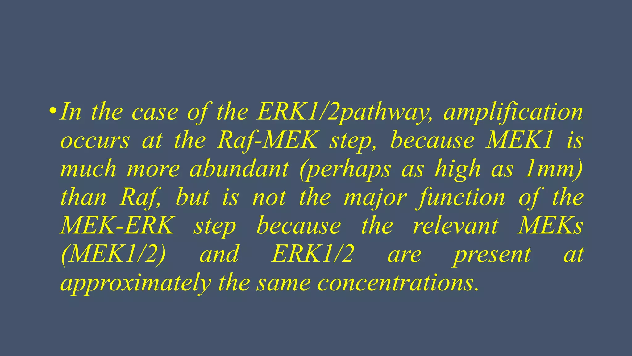 •In the case of the ERK1/2pathway, amplification
occurs at the Raf-MEK step, because MEK1 is
much more abundant (perhaps as high as 1mm)
than Raf, but is not the major function of the
MEK-ERK step because the relevant MEKs
(MEK1/2) and ERK1/2 are present at
approximately the same concentrations.
 