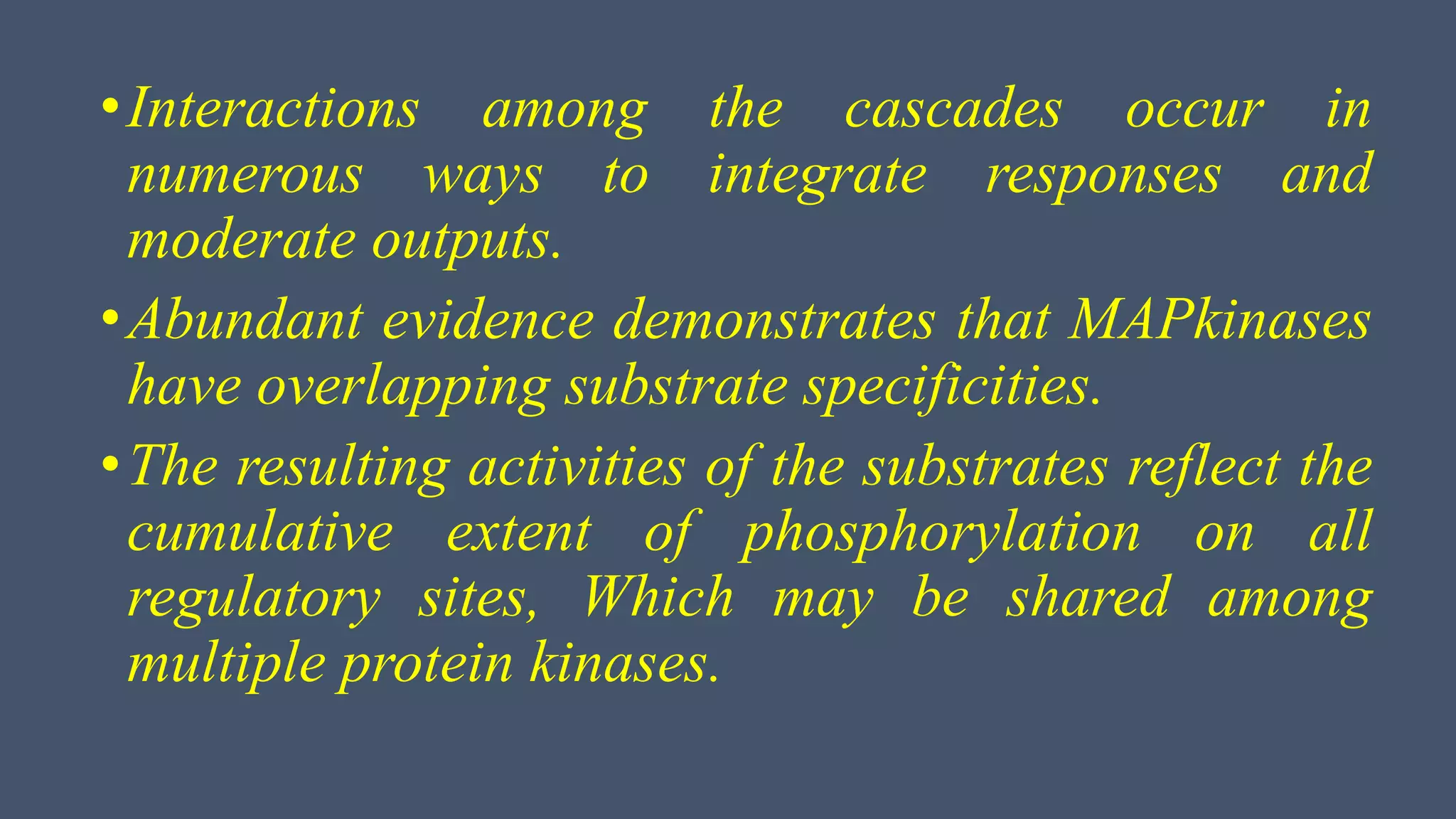 •Interactions among the cascades occur in
numerous ways to integrate responses and
moderate outputs.
•Abundant evidence demonstrates that MAPkinases
have overlapping substrate specificities.
•The resulting activities of the substrates reflect the
cumulative extent of phosphorylation on all
regulatory sites, Which may be shared among
multiple protein kinases.
 
