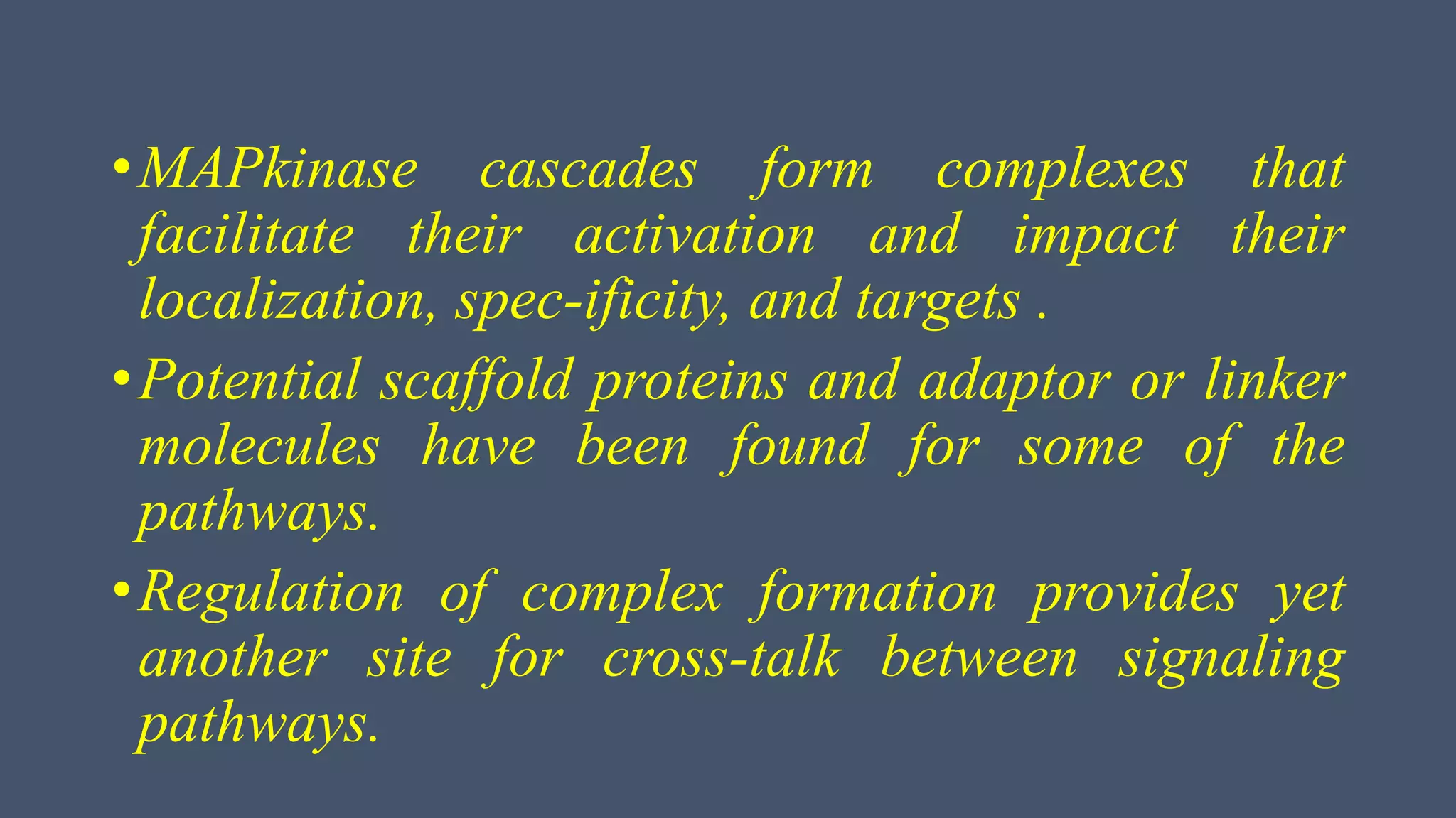 •MAPkinase cascades form complexes that
facilitate their activation and impact their
localization, spec-ificity, and targets .
•Potential scaffold proteins and adaptor or linker
molecules have been found for some of the
pathways.
•Regulation of complex formation provides yet
another site for cross-talk between signaling
pathways.
 
