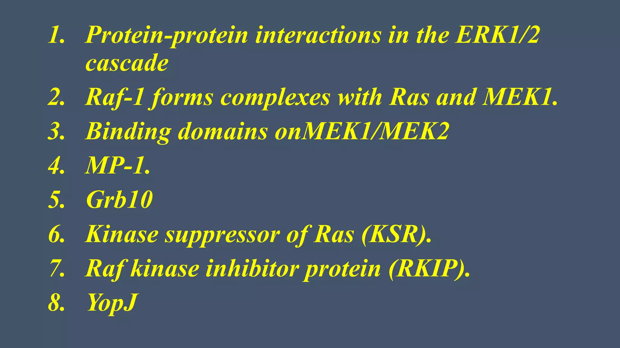 1. Protein-protein interactions in the ERK1/2
cascade
2. Raf-1 forms complexes with Ras and MEK1.
3. Binding domains onMEK1/MEK2
4. MP-1.
5. Grb10
6. Kinase suppressor of Ras (KSR).
7. Raf kinase inhibitor protein (RKIP).
8. YopJ
 