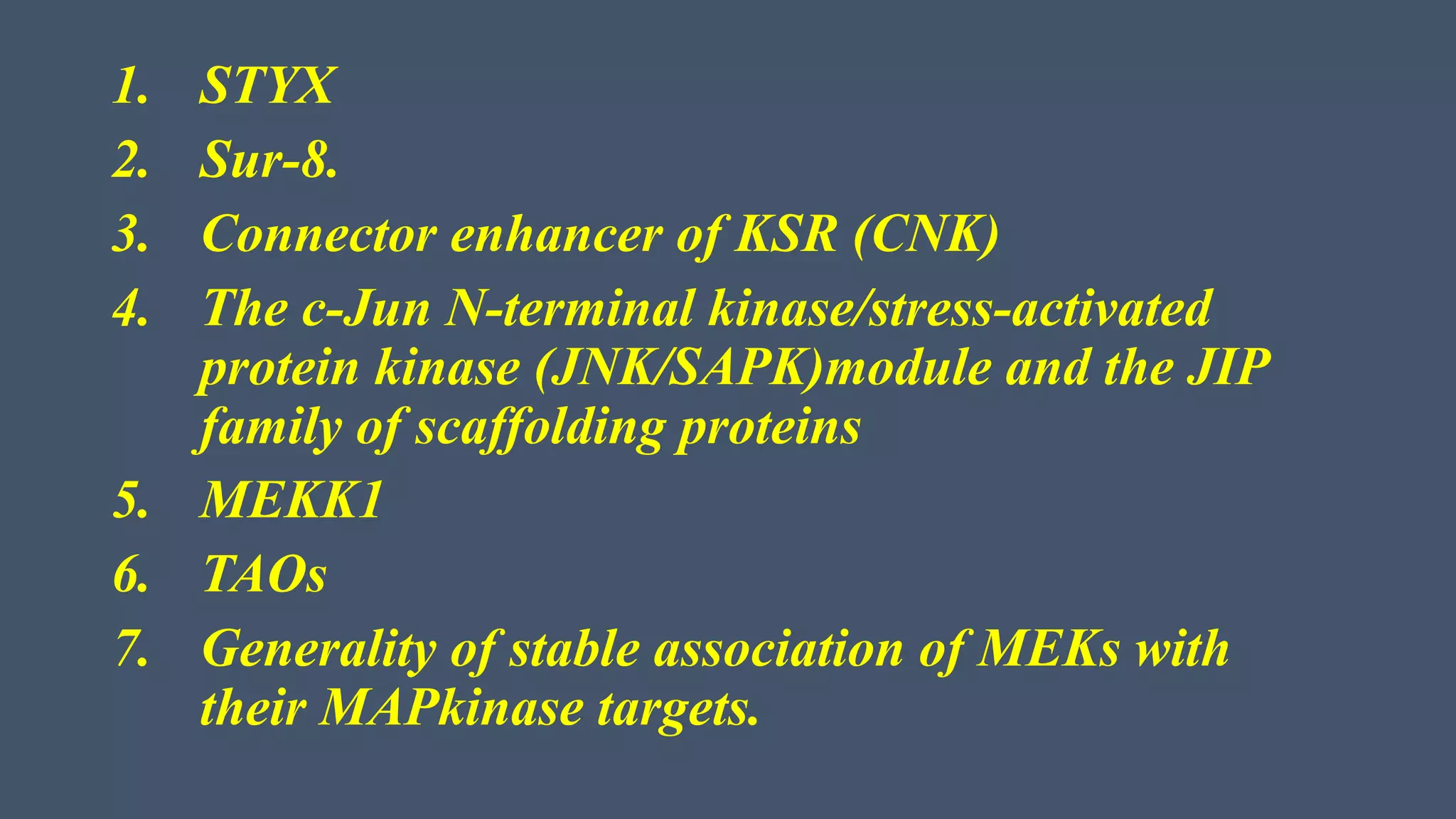 1. STYX
2. Sur-8.
3. Connector enhancer of KSR (CNK)
4. The c-Jun N-terminal kinase/stress-activated
protein kinase (JNK/SAPK)module and the JIP
family of scaffolding proteins
5. MEKK1
6. TAOs
7. Generality of stable association of MEKs with
their MAPkinase targets.
 