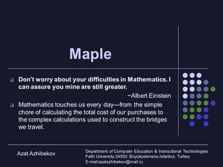Maple
 Don't worry about your difficulties in Mathematics. I
can assure you mine are still greater.
~Albert Einstein
 Mathematics touches us every day—from the simple
chore of calculating the total cost of our purchases to
the complex calculations used to construct the bridges
we travel.
Azat Azhibekov Department of Computer Education & Instructional Technologies
Fatih University,34500 Büyükçekmece,Istanbul, Turkey
E-mail:azatazhibekov@mail.ru
 