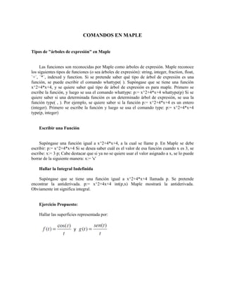 COMANDOS EN MAPLE
Tipos de "árboles de expresión" en Maple
Las funciones son reconocidas por Maple como árboles de expresión. Maple reconoce
los siguientes tipos de funciones (o sea árboles de expresión): string, integer, fraction, float,
`+`, `*`, indexed y function. Si se pretende saber qué tipo de árbol de expresión es una
función, se puede escribir el comando whattype( ). Supóngase que se tiene una función
x^2+4*x+4, y se quiere saber qué tipo de árbol de expresión es para maple. Primero se
escribe la función, y luego se usa el comando whattype: p:= x^2+4*x+4 whattype(p) Si se
quiere saber si una determinada función es un determinado árbol de expresión, se usa la
función type( , ). Por ejemplo, se quiere saber si la función p:= x^2+4*x+4 es un entero
(integer). Primero se escribe la función y luego se usa el comando type: p:= x^2+4*x+4
type(p, integer)
Escribir una Función
Supóngase una función igual a x^2+4*x+4, a la cual se llame p. En Maple se debe
escribir: p:= x^2+4*x+4 Si se desea saber cuál es el valor de esa función cuando x es 3, se
escribe: x:= 3 p; Cabe destacar que si ya no se quiere usar el valor asignado a x, se lo puede
borrar de la siguiente manera: x:= 'x'
Hallar la Integral Indefinida
Supóngase que se tiene una función igual a x^2+4*x+4 llamada p. Se pretende
encontrar la antiderivada. p:= x^2+4x+4 int(p,x) Maple mostrará la antiderivada.
Obviamente int significa integral.
Ejercicio Propuesto:
Hallar las superficies representada por:
 