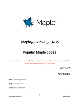 1
Popular Maple codes Amir Shokri
‫ی‬ ‫استفاده‬ ‫پر‬ ‫کدهای‬Maple
Popular Maple codes
‫هرگونه‬‫کپی‬‫برداری‬‫و‬‫استفاده‬‫ی‬‫تجاری‬‫از‬‫این‬‫فایل‬‫غیر‬‫مجاز‬‫می‬‫باشد‬‫و‬‫این‬‫فایل‬‫به‬‫صورت‬‫کامال‬‫رایگان‬‫منتشر‬‫شده‬‫است؛‬‫در‬‫صورتی‬‫که‬‫این‬‫نسخه‬‫به‬
‫صورت‬‫غیر‬‫رایگان‬‫در‬‫جایی‬‫ارائه‬‫شده‬‫است‬‫از‬‫طریق‬‫ایمیل‬‫به‬‫من‬‫اطالع‬‫دهید‬.
‫شکری‬ ‫امیر‬
Amir Shokri
Email : amirsh.nll@gmail.com
Blog : www.ashokri.com
Updated Time : 09/21/2020
 