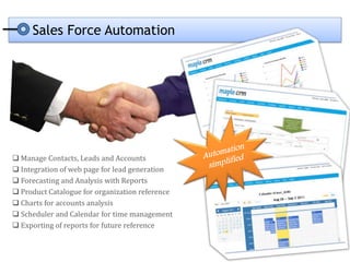 Sales Force Automation




 Manage Contacts, Leads and Accounts
 Integration of web page for lead generation
 Forecasting and Analysis with Reports
 Product Catalogue for organization reference
 Charts for accounts analysis
 Scheduler and Calendar for time management
 Exporting of reports for future reference
 