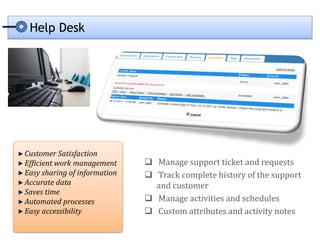 Help Desk




Customer Satisfaction
Efficient work management      Manage support ticket and requests
Easy sharing of information    Track complete history of the support
Accurate data                   and customer
Saves time
Automated processes            Manage activities and schedules
Easy accessibility             Custom attributes and activity notes
 