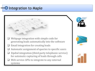 Integration to Maple




 Webpage integration with simple code for
  generating leads automatically into the software
 Email integration for creating leads
 Automatic assignment of queries to specific users
 Zipdial integration (third party telephonic service)
  for automatic capturing of leads through calls
 Web service APIs to integrate to any external
  systems
 