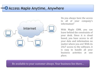 Access Maple Anytime, Anywhere

                                           Do you always have the access
                                           to all of your company’s
                                           information?

                                           With Maple CRM, you can
                                           leave behind the constraints of
                                           your desk. Since it is cloud
                                           based, you have access to all
                                           your data and information no
                                           matter where you are! With its
                                           24x7 access to the software, it
                                           is easy to handle all your
                                           business activities at one
                                           place.


 Be available to your customer always. Your business lies there…
 