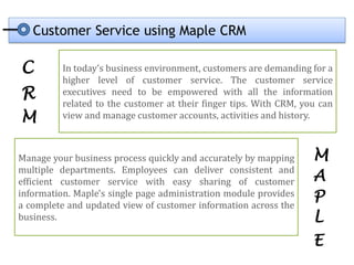 Customer Service using Maple CRM

C         In today’s business environment, customers are demanding for a
          higher level of customer service. The customer service
R         executives need to be empowered with all the information
          related to the customer at their finger tips. With CRM, you can
M         view and manage customer accounts, activities and history.



Manage your business process quickly and accurately by mapping      M
multiple departments. Employees can deliver consistent and
efficient customer service with easy sharing of customer            A
information. Maple's single page administration module provides
a complete and updated view of customer information across the
                                                                    P
business.                                                           L
                                                                    E
 