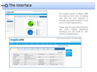 The Interface

                The design experts of Maple CRM
                has taken at most care in making
                sure that the user interface is
                friendly and understandable to any
                user of a small organization.

                Single page Account administration
                and multi tabbed dashboard
                interfaces are the result of user
                interface simplification.
 