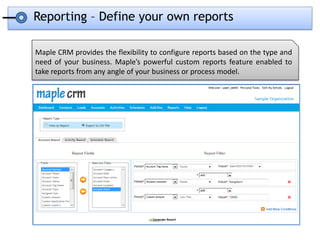 Reporting – Define your own reports

Maple CRM provides the flexibility to configure reports based on the type and
need of your business. Maple’s powerful custom reports feature enabled to
take reports from any angle of your business or process model.
 