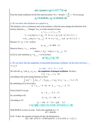 x(t) = Ai.cos(w.t + 4
i
) + K1
i K1
.d (a)
From the initial conditions for the first interval (when t=0 x = x0 and v =
d
d t
x = 0) we can get
4
1
= 0 (if x0>0) ; 4
1
= π (if x0<0) (b)
a- We can show that all phases are equal to 4
1
The function x (t) is a continuous and, at the moment t1 when the mass changes the direction of its
motion, function xi K1 "changes" to xi, so at this moment we have:
xi = xi K1 ; vi = vi K1 = 0
0 - w.Ai.sin w.ti C 4
i
= 0 0 w.ti C 4
i
= p.π p = 0, 1, 2, 3 ...
- w.Ai K1.sin w.ti C 4
i K1
= 0 0 w.ti C 4
i K1
= q.π q = 0, 1, 2, 3 ...
Because 0 ≤ 4
i
! 2 π we have
4
i
- 4
i K1
= 0 OR π 1
However from xi = xi K1 we have
cos(w.ti C 4
i
= cos w.ti C 4
i K1
2
In (2) we can't substitute 4
i
= 4
i K1
C π. So we have
4i
= 4i K1
= 41
3
a- We can show that the amplitude of sinusoidal (harmonic) oscilation (in the interval from ti K 1
to ti is
Ai = x0 K 2. i K 1 C 1 .d
We will call a0 = x0 , a1 , a2 , a3 ... the amplitudes of damped oscillation. We have :
2. Ai = ai K1 C ai 4
According to the work-energy theorem we have:
1
2
.k.ai
2
=
1
2
.k.ai K1
2
KFcl. ai K1 C ai 0 ai = ai K1 K2. d 5
By subtituting (5) to (4) we have
Ai = ai K1 Kd 6 0 Ai K1 = ai K2 Kd 7
From (5),(6),(7) we get
Ai = Ai K1 K2. d 7
So, according to (6)
A1 = a0 Kd = x0 Kd
According to (7)
A2 = x0 Kd K2 d = x0 K 3 d
0 Ai = x0 K 2. iK1 C 1 .d i = 1, 2, 3 ... 8
With MAPLE we have to write : if a0 is the amplitude at t = 0
a0 := abs(x0);
If x0 > 0 then the equation of motion for the i-th half period is:
x(t) = (a0 - (2*(i-1) + 1)*d)*cos(w*t) + (-1)^(i-1)*d; (i = 1,2,3...)
 