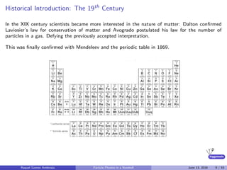 higgstools
Historical Introduction: The 19th Century
In the XIX century scientists became more interested in the nature of matter: Dalton conﬁrmed
Laviosier’s law for conservation of matter and Avogrado postulated his law for the number of
particles in a gas. Defying the previously accepted interpretation.
This was ﬁnally conﬁrmed with Mendeleev and the periodic table in 1869.
Raquel Gomez Ambrosio Particle Physics in a Nutshell June 13, 2016 9 / 53
 