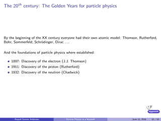 higgstools
The 20th century: The Golden Years for particle physics
By the beginning of the XX century everyone had their own atomic model: Thomson, Rutherford,
Bohr, Sommerfeld, Schr¨odinger, Dirac . . .
And the foundations of particle physics where established:
1897: Discovery of the electron (J.J. Thomson)
1911: Discovery of the proton (Rutherford)
1932: Discovery of the neutron (Chadwick)
Raquel Gomez Ambrosio Particle Physics in a Nutshell June 13, 2016 10 / 53
 