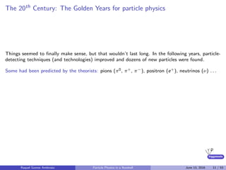 higgstools
The 20th Century: The Golden Years for particle physics
Things seemed to ﬁnally make sense, but that wouldn’t last long. In the following years, particle-
detecting techniques (and technologies) improved and dozens of new particles were found.
Some had been predicted by the theorists: pions (π0, π+, π−), positron (e+), neutrinos (ν) . . .
Raquel Gomez Ambrosio Particle Physics in a Nutshell June 13, 2016 11 / 53
 