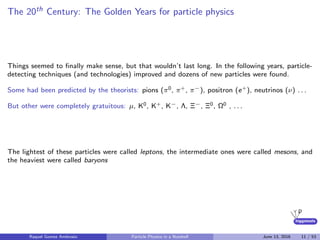 higgstools
The 20th Century: The Golden Years for particle physics
Things seemed to ﬁnally make sense, but that wouldn’t last long. In the following years, particle-
detecting techniques (and technologies) improved and dozens of new particles were found.
Some had been predicted by the theorists: pions (π0, π+, π−), positron (e+), neutrinos (ν) . . .
But other were completely gratuitous: µ, K0, K+, K−, Λ, Ξ−, Ξ0, Ω0 , . . .
The lightest of these particles were called leptons, the intermediate ones were called mesons, and
the heaviest were called baryons
Raquel Gomez Ambrosio Particle Physics in a Nutshell June 13, 2016 11 / 53
 