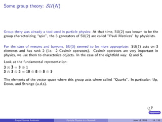 higgstools
Some group theory: SU(N)
Group thery was already a tool used in particle physics: At that time, SU(2) was known to be the
group characterizing “spin”, the 3 generators of SU(2) are called ”Pauli Matrices” by physicists.
For the case of mesons and baryons, SU(3) seemed to be more appropriate: SU(3) acts on 3
elements and has rank 2 (i.e. 2 Casimir operators). Casimir operators are very important in
physics, we use them to characterize objects. In the case of the eightfold way: Q and S.
Look at the fundamental representation:
3 ⊗ ¯3 = 8 ⊕ 1
3 ⊗ 3 ⊗ 3 = 10 ⊕ 8 ⊕ 8 ⊕ 1
The elements of the vector space where this group acts where called “Quarks”. In particular: Up,
Down, and Strange (u,d,s).
Raquel Gomez Ambrosio Particle Physics in a Nutshell June 13, 2016 14 / 53
 