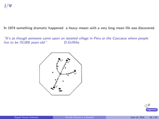 higgstools
J/Ψ
In 1974 something dramatic happened: a heavy meson with a very long mean life was discovered.
“It’s as though someone came upon an isolated village in Peru or the Caucasus where people
live to be 70,000 years old.” D.Griﬀths
Raquel Gomez Ambrosio Particle Physics in a Nutshell June 13, 2016 16 / 53
 