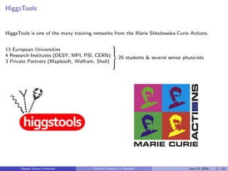 HiggsTools
HiggsTools is one of the many training networks from the Marie Sklodowska-Curie Actions.
13 European Universities
4 Research Institutes (DESY, MPI, PSI, CERN)
3 Private Partners (Maplesoft, Wolfram, Shell)



20 students & several senior physicists
Raquel Gomez Ambrosio Particle Physics in a Nutshell June 13, 2016 2 / 53
 