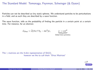 higgstools
The Standard Model: Tomonaga, Feynman, Schwinger (& Dyson)
Particles can not be described as tiny static spheres. We understand particles to be perturbations
in a ﬁeld, and as such they are described by a wave function.
The wave function, tells us the probability of ﬁnding the particle in a certain point at a certain
time. For instance, for an electron:
LDirac = ¯ψ(i cγµ
∂µ − mc2
)ψ, ψ → ψeiθ
Global U(1) symmetry
The γ matrices are the 4-dim representation of SU(2),
however we like to call them “Dirac Matrices”
Raquel Gomez Ambrosio Particle Physics in a Nutshell June 13, 2016 21 / 53
 
