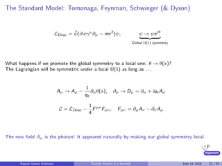 higgstools
The Standard Model: Tomonaga, Feynman, Schwinger (& Dyson)
LDirac = ¯ψ(i cγµ
∂µ − mc2
)ψ, ψ → ψeiθ
Global U(1) symmetry
What happens if we promote the global symmetry to a local one: θ → θ(x)?
The Lagrangian will be symmetric under a local U(1) as long as . . .
Aµ → Aµ −
1
qe
∂µθ(x), ∂µ → Dµ = ∂µ + iqe Aµ
L = LDirac −
1
4
Fµν
Fµν , Fµν = ∂µAν − ∂ν Aµ
The new ﬁeld Aµ is the photon! It appeared naturally by making our global symmetry local.
Raquel Gomez Ambrosio Particle Physics in a Nutshell June 13, 2016 22 / 53
 